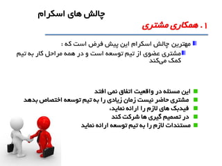 ‫مهترين‬‫که‬ ‫است‬ ‫فرض‬ ‫پيش‬ ‫اين‬ ‫اسکرام‬ ‫چالش‬:
‫مشتري‬‫تيم‬ ‫به‬ ‫کار‬ ‫مراحل‬ ‫همه‬ ‫در‬ ‫و‬ ‫است‬ ‫توسعه‬ ‫تيم‬ ‫از‬ ‫عضوي‬
‫می‬ ‫کمک‬‫کند‬
‫اين‬‫افتد‬ ‫نمی‬ ‫اتفاق‬ ‫واقعيت‬ ‫در‬ ‫مسئله‬
‫بدهد‬ ‫اختصاص‬ ‫توسعه‬ ‫تيم‬ ‫به‬ ‫را‬ ‫زيادي‬ ‫زمان‬ ‫نيست‬ ‫حاضر‬ ‫مشتري‬
،‫نمايد‬ ‫ارائه‬ ‫را‬ ‫الزم‬ ‫هاي‬ ‫فيدبک‬
‫کند‬ ‫شرکت‬ ‫ها‬ ‫گيري‬ ‫تصميم‬ ‫در‬
‫مستندات‬‫ارائه‬ ‫توسعه‬ ‫تيم‬ ‫به‬ ‫را‬ ‫الزم‬‫نمايد‬
1.‫مشتري‬ ‫همکاري‬
‫اسکرام‬ ‫هاي‬ ‫چالش‬
 