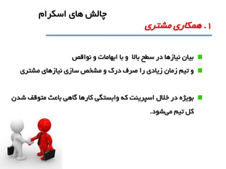 ‫نواقص‬ ‫و‬ ‫ابهامات‬ ‫با‬ ‫و‬ ‫باال‬ ‫سطح‬ ‫در‬ ‫نيازها‬ ‫بيان‬
‫تيم‬ ‫و‬‫زمان‬‫مشتري‬ ‫نيازهاي‬ ‫سازي‬ ‫مشخص‬ ‫و‬ ‫درک‬ ‫صرف‬ ‫را‬ ‫زيادي‬
‫بويژه‬‫شدن‬ ‫متوقف‬ ‫باعث‬ ‫گاهی‬ ‫کارها‬ ‫وابستگی‬ ‫که‬ ‫اسپرينت‬ ‫خالل‬ ‫در‬
‫می‬ ‫تيم‬ ‫کل‬‫شود‬.
1.‫مشتري‬ ‫همکاري‬
‫اسکرام‬ ‫هاي‬ ‫چالش‬
 