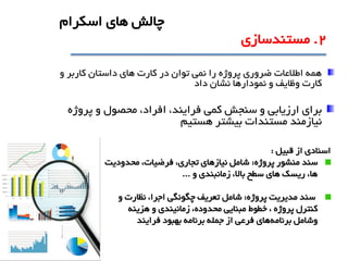 ‫و‬ ‫کاربر‬ ‫داستان‬ ‫هاي‬ ‫کارت‬ ‫در‬ ‫توان‬ ‫نمی‬ ‫را‬ ‫پروژه‬ ‫ضروري‬ ‫اطالعات‬ ‫همه‬
‫داد‬ ‫نشان‬ ‫نمودارها‬ ‫و‬ ‫وظايف‬ ‫کارت‬
‫پروژه‬ ‫و‬ ‫محصول‬ ،‫افراد‬ ،‫فرايند‬ ‫کمی‬ ‫سنجش‬ ‫و‬ ‫ارزيابی‬ ‫براي‬
‫بيشتر‬ ‫مستندات‬ ‫نيازمند‬‫هستيم‬
‫قبيل‬ ‫از‬ ‫اسنادي‬:
‫سند‬‫منشور‬‫پروژه‬:‫محدوديت‬ ،‫فرضيات‬ ،‫تجاري‬ ‫نيازهاي‬ ‫شامل‬
‫و‬ ‫زمانبندي‬ ،‫باال‬ ‫سطح‬ ‫هاي‬ ‫ريسک‬ ،‫ها‬...
‫مديريت‬ ‫سند‬‫پروژه‬:‫شامل‬‫و‬ ‫نظارت‬ ،‫اجرا‬ ‫چگونگی‬ ‫تعريف‬
‫پروژه‬ ‫کنترل‬‫خطوط‬ ،‫هزينه‬ ‫و‬ ‫زمانيندي‬ ،‫محدوده‬ ‫مبنايی‬
‫وشامل‬‫برنامه‬‫بهبود‬ ‫برنامه‬ ‫جمله‬ ‫از‬ ‫فرعی‬ ‫هاي‬‫فرايند‬
2.‫مستندسازي‬
‫اسکرام‬ ‫هاي‬ ‫چالش‬
 