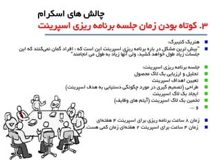 ‫هنريک‬‫کنيبرگ‬:
"‫که‬ ‫است‬ ‫اين‬ ‫اسپرينت‬ ‫ريزي‬ ‫برنامه‬ ‫باره‬ ‫در‬ ‫مشکل‬ ‫ترين‬ ‫بيش‬:‫نمی‬ ‫گمان‬ ‫افراد‬‫اين‬ ‫که‬ ‫کنند‬
‫انجامند‬ ‫می‬ ‫طول‬ ‫به‬ ‫زياد‬ ‫آنها‬ ‫ولی‬ ،‫کشيد‬ ‫خواهد‬ ‫طول‬ ‫زياد‬ ‫جلسات‬"
‫جلسه‬‫ريزي‬ ‫برنامه‬‫اسپرينت‬:
‫الگ‬ ‫بک‬ ‫ارزيابی‬ ‫و‬ ‫تحليل‬‫محصول‬
‫اهداف‬ ‫تعيين‬‫اسپرينت‬
‫طراحی‬(‫اسپرينت‬ ‫هدف‬ ‫به‬ ‫دستيابی‬ ‫چگونگی‬ ‫مورد‬ ‫در‬ ‫گيري‬ ‫تصميم‬)
‫الگ‬ ‫بک‬ ‫ايجاد‬‫اسپرينت‬
‫تخمين‬‫اسپرينت‬ ‫الگ‬ ‫بک‬(‫وظايف‬ ‫هاي‬ ‫آيتم‬)
‫و‬...
‫زمان‬8‫اسپرينت‬ ‫براي‬ ‫ريزي‬ ‫برنامه‬ ‫ساعت‬4‫هفته‬‫اي‬
‫زمان‬4‫اسپرينت‬ ‫براي‬ ‫ساعت‬2‫هفته‬‫هست‬ ‫کمی‬ ‫زمان‬ ‫اي‬.
3.‫اسپرينت‬ ‫ريزي‬ ‫برنامه‬ ‫جلسه‬ ‫زمان‬ ‫بودن‬ ‫کوتاه‬
‫اسکرام‬ ‫هاي‬ ‫چالش‬
 