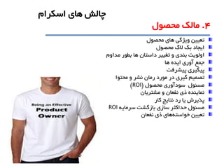 ‫ويژگی‬ ‫تعيين‬‫محصول‬ ‫هاي‬
‫بک‬ ‫ايجاد‬‫محصول‬ ‫الگ‬
‫داستان‬ ‫تغيير‬ ‫و‬ ‫بندي‬ ‫اولويت‬‫ها‬‫مداوم‬ ‫بطور‬
‫ها‬ ‫ايده‬ ‫آوري‬ ‫جمع‬
‫پيشرفت‬ ‫پيگيري‬
‫در‬ ‫گيري‬ ‫تصميم‬‫محتوا‬ ‫و‬ ‫نشر‬ ‫رمان‬ ‫مورد‬
‫مسئول‬‫محصول‬ ‫سودآوري‬(ROI)
‫مشتريان‬ ‫و‬ ‫نفعان‬ ‫ذي‬ ‫نماينده‬
‫پذيرش‬‫کار‬ ‫نتايج‬ ‫رد‬ ‫يا‬
‫سرمايه‬ ‫بازگشت‬ ‫سازي‬ ‫حداکثر‬ ‫مسئول‬ROI
‫تعيين‬‫خواسته‬‫نفعان‬ ‫ذي‬ ‫هاي‬
4.‫محصول‬ ‫مالک‬
‫اسکرام‬ ‫هاي‬ ‫چالش‬
 