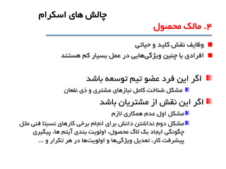 ‫وظايف‬‫حياتی‬ ‫و‬ ‫کليد‬ ‫نقش‬
‫افرادي‬‫ويژگی‬ ‫چنين‬ ‫با‬‫کم‬ ‫بسيار‬ ‫عمل‬ ‫در‬ ‫هايی‬‫هستند‬
‫توسعه‬ ‫تيم‬ ‫عضو‬ ‫فرد‬ ‫اين‬ ‫اگر‬‫باشد‬
‫ذي‬ ‫و‬ ‫مشتري‬ ‫نيازهاي‬ ‫کامل‬ ‫شناخت‬ ‫مشکل‬‫نفعان‬
‫باشد‬ ‫مشتريان‬ ‫از‬ ‫نقش‬ ‫اين‬ ‫اگر‬
‫مشکل‬‫الزم‬ ‫همکاري‬ ‫عدم‬ ‫اول‬
‫مشکل‬‫مثل‬ ‫فنی‬ ‫نسبتا‬ ‫کارهاي‬ ‫برخی‬ ‫انجام‬ ‫براي‬ ‫دانش‬ ‫نداشتن‬ ‫دوم‬
‫پيگيري‬ ،‫ها‬ ‫آيتم‬ ‫بندي‬ ‫اولويت‬ ،‫محصول‬ ‫الگ‬ ‫بک‬ ‫ايجاد‬ ‫چگونگی‬
‫ويژگی‬ ‫تعديل‬ ،‫کار‬ ‫پيشرفت‬‫اولويت‬ ‫و‬ ‫ها‬‫و‬ ‫تکرار‬ ‫هر‬ ‫در‬ ‫ها‬...
4.‫محصول‬ ‫مالک‬
‫اسکرام‬ ‫هاي‬ ‫چالش‬
 