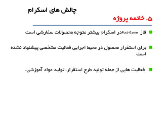 ‫فاز‬Post-Game‫سفارشی‬ ‫محصوالت‬ ‫متوجه‬ ‫بيشتر‬ ‫اسکرام‬ ‫در‬‫است‬
‫براي‬‫نشده‬ ‫پيشنهاد‬ ‫مشخصی‬ ‫فعاليت‬ ‫اجرايی‬ ‫محيط‬ ‫در‬ ‫محصول‬ ‫استقرار‬
‫است‬
‫آموزشی‬ ‫مواد‬ ‫توليد‬ ،‫استقرار‬ ‫طرح‬ ‫توليد‬ ‫جمله‬ ‫از‬ ‫هايی‬ ‫فعاليت‬.
5.‫پروژه‬ ‫خاتمه‬
‫اسکرام‬ ‫هاي‬ ‫چالش‬
 