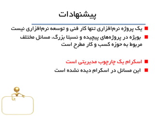 ‫پيشنهادات‬
‫نرم‬ ‫پروژه‬ ‫يک‬‫نرم‬ ‫توسعه‬ ‫و‬ ‫فنی‬ ‫کار‬ ‫تنها‬ ‫افزاري‬‫نيست‬ ‫افزاري‬
‫پروژه‬ ‫در‬ ‫بويژه‬‫مختلف‬ ‫مسائل‬ ،‫بزرگ‬ ‫نسبتا‬ ‫و‬ ‫پيچيده‬ ‫هاي‬
‫است‬ ‫مطرح‬ ‫کار‬ ‫و‬ ‫کسب‬ ‫حوزه‬ ‫به‬ ‫مربوط‬
‫است‬ ‫مديريتی‬ ‫چارچوب‬ ‫يک‬ ‫اسکرام‬
‫است‬ ‫نشده‬ ‫ديده‬ ‫اسکرام‬ ‫در‬ ‫مسائل‬ ‫اين‬
 