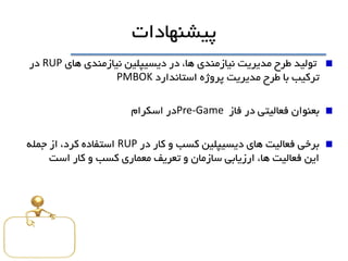 ‫پيشنهادات‬
‫هاي‬ ‫نيازمندي‬ ‫ديسيپلين‬ ‫در‬ ،‫ها‬ ‫نيازمندي‬ ‫مديريت‬ ‫طرح‬ ‫توليد‬RUP‫در‬
‫استاندارد‬ ‫پروژه‬ ‫مديريت‬ ‫طرح‬ ‫با‬ ‫ترکيب‬PMBOK
‫بعنوان‬‫فاز‬ ‫در‬ ‫فعاليتی‬Pre-Game‫در‬‫اسکرام‬
‫در‬ ‫کار‬ ‫و‬ ‫کسب‬ ‫ديسيپلين‬ ‫هاي‬ ‫فعاليت‬ ‫برخی‬RUP‫جمله‬ ‫از‬ ،‫کرد‬ ‫استفاده‬
‫است‬ ‫کار‬ ‫و‬ ‫کسب‬ ‫معماري‬ ‫تعريف‬ ‫و‬ ‫سازمان‬ ‫ارزيابی‬ ،‫ها‬ ‫فعاليت‬ ‫اين‬
 