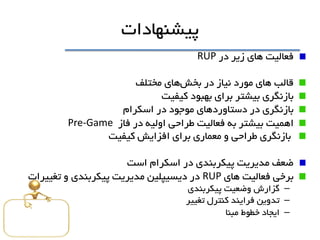 ‫پيشنهادات‬
‫فعاليت‬‫در‬ ‫زير‬ ‫هاي‬RUP
‫قالب‬‫بخش‬ ‫در‬ ‫نياز‬ ‫مورد‬ ‫هاي‬‫هاي‬‫مختلف‬
‫بازنگري‬‫بيشتر‬‫کيفيت‬ ‫بهبود‬ ‫براي‬
‫بازنگري‬‫اسکرام‬ ‫در‬ ‫موجود‬ ‫دستاوردهاي‬ ‫در‬
‫اهميت‬‫فاز‬ ‫در‬ ‫اوليه‬ ‫طراحی‬ ‫فعاليت‬ ‫به‬ ‫بيشتر‬Pre-Game
‫کيفيت‬ ‫افزايش‬ ‫براي‬ ‫معماري‬ ‫و‬ ‫طراحی‬ ‫بازنگري‬
‫مديريت‬ ‫ضعف‬‫اسکرام‬ ‫در‬ ‫پيکربندي‬‫است‬
‫برخی‬‫هاي‬ ‫فعاليت‬RUP‫تغييرات‬ ‫و‬ ‫پيکربندي‬ ‫مديريت‬ ‫ديسيپلين‬ ‫در‬
–‫گزارش‬‫وضعيت‬‫پيکربندي‬
–‫تدوين‬‫کنترل‬ ‫فرايند‬‫تغيير‬
–‫ايجاد‬‫خطوط‬‫مبنا‬
 