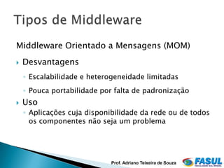 Middleware Orientado a Mensagens (MOM)
   Desvantagens
    ◦ Escalabilidade e heterogeneidade limitadas
    ◦ Pouca portabilidade por falta de padronização
   Uso
    ◦ Aplicações cuja disponibilidade da rede ou de todos
      os componentes não seja um problema




                             Prof. Adriano Teixeira de Souza
 