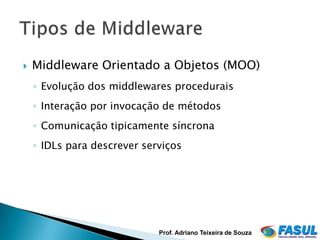    Middleware Orientado a Objetos (MOO)
    ◦ Evolução dos middlewares procedurais
    ◦ Interação por invocação de métodos
    ◦ Comunicação tipicamente síncrona
    ◦ IDLs para descrever serviços




                             Prof. Adriano Teixeira de Souza
 