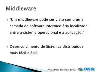    “Um middleware pode ser visto como uma
    camada de software intermediária localizada
    entre o sistema operacional e a aplicação.”


   Desenvolvimento de Sistemas distribuídos
    mais fácil e ágil.



                          Prof. Adriano Teixeira de Souza
 