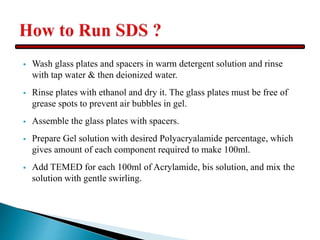  Wash glass plates and spacers in warm detergent solution and rinse
with tap water & then deionized water.
 Rinse plates with ethanol and dry it. The glass plates must be free of
grease spots to prevent air bubbles in gel.
 Assemble the glass plates with spacers.
 Prepare Gel solution with desired Polyacryalamide percentage, which
gives amount of each component required to make 100ml.
 Add TEMED for each 100ml of Acrylamide, bis solution, and mix the
solution with gentle swirling.
 