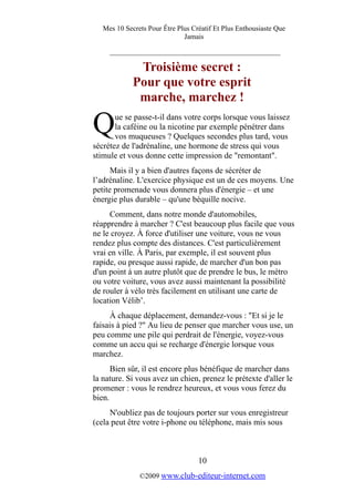 Mes 10 Secrets Pour Être Plus Créatif Et Plus Enthousiaste Que
Jamais
_________________________________________
Troisième secret :
Pour que votre esprit
marche, marchez !
ue se passe-t-il dans votre corps lorsque vous laissez
la caféine ou la nicotine par exemple pénétrer dans
vos muqueuses ? Quelques secondes plus tard, vous
sécrétez de l'adrénaline, une hormone de stress qui vous
stimule et vous donne cette impression de "remontant".
Q
Mais il y a bien d'autres façons de sécréter de
l’adrénaline. L'exercice physique est un de ces moyens. Une
petite promenade vous donnera plus d'énergie – et une
énergie plus durable – qu'une béquille nocive.
Comment, dans notre monde d'automobiles,
réapprendre à marcher ? C'est beaucoup plus facile que vous
ne le croyez. À force d'utiliser une voiture, vous ne vous
rendez plus compte des distances. C'est particulièrement
vrai en ville. À Paris, par exemple, il est souvent plus
rapide, ou presque aussi rapide, de marcher d'un bon pas
d'un point à un autre plutôt que de prendre le bus, le métro
ou votre voiture, vous avez aussi maintenant la possibilité
de rouler à vélo très facilement en utilisant une carte de
location Vélib’.
À chaque déplacement, demandez-vous : "Et si je le
faisais à pied ?" Au lieu de penser que marcher vous use, un
peu comme une pile qui perdrait de l'énergie, voyez-vous
comme un accu qui se recharge d'énergie lorsque vous
marchez.
Bien sûr, il est encore plus bénéfique de marcher dans
la nature. Si vous avez un chien, prenez le prétexte d'aller le
promener : vous le rendrez heureux, et vous vous ferez du
bien.
N'oubliez pas de toujours porter sur vous enregistreur
(cela peut être votre i-phone ou téléphone, mais mis sous
10
©2009 www.club-editeur-internet.com
 