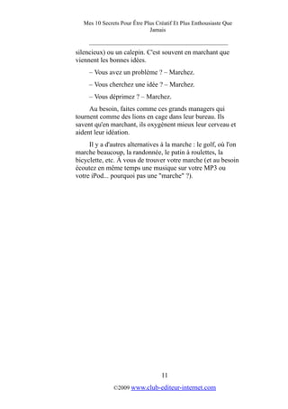 Mes 10 Secrets Pour Être Plus Créatif Et Plus Enthousiaste Que
Jamais
_________________________________________
silencieux) ou un calepin. C'est souvent en marchant que
viennent les bonnes idées.
– Vous avez un problème ? – Marchez.
– Vous cherchez une idée ? – Marchez.
– Vous déprimez ? – Marchez.
Au besoin, faites comme ces grands managers qui
tournent comme des lions en cage dans leur bureau. Ils
savent qu'en marchant, ils oxygènent mieux leur cerveau et
aident leur idéation.
Il y a d'autres alternatives à la marche : le golf, où l'on
marche beaucoup, la randonnée, le patin à roulettes, la
bicyclette, etc. À vous de trouver votre marche (et au besoin
écoutez en même temps une musique sur votre MP3 ou
votre iPod... pourquoi pas une "marche" ?).
11
©2009 www.club-editeur-internet.com
 