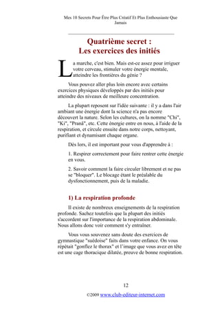 Mes 10 Secrets Pour Être Plus Créatif Et Plus Enthousiaste Que
Jamais
_________________________________________
Quatrième secret :
Les exercices des initiés
a marche, c'est bien. Mais est-ce assez pour irriguer
votre cerveau, stimuler votre énergie mentale,
atteindre les frontières du génie ?LVous pouvez aller plus loin encore avec certains
exercices physiques développés par des initiés pour
atteindre des niveaux de meilleure concentration.
La plupart reposent sur l'idée suivante : il y a dans l'air
ambiant une énergie dont la science n'a pas encore
découvert la nature. Selon les cultures, on la nomme "Chi",
"Ki", "Pranâ", etc. Cette énergie entre en nous, à l'aide de la
respiration, et circule ensuite dans notre corps, nettoyant,
purifiant et dynamisant chaque organe.
Dès lors, il est important pour vous d'apprendre à :
1. Respirer correctement pour faire rentrer cette énergie
en vous.
2. Savoir comment la faire circuler librement et ne pas
se "bloquer". Le blocage étant le préalable du
dysfonctionnement, puis de la maladie.
1) La respiration profonde
Il existe de nombreux enseignements de la respiration
profonde. Sachez toutefois que la plupart des initiés
s'accordent sur l'importance de la respiration abdominale.
Nous allons donc voir comment s'y entraîner.
Vous vous souvenez sans doute des exercices de
gymnastique "suédoise" faits dans votre enfance. On vous
répétait "gonflez le thorax" et l’image que vous avez en tête
est une cage thoracique dilatée, preuve de bonne respiration.
12
©2009 www.club-editeur-internet.com
 