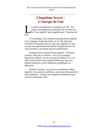 Mes 10 Secrets Pour Être Plus Créatif Et Plus Enthousiaste Que
Jamais
_________________________________________
Cinquième Secret :
L'énergie de l'air
a science occidentale ne connaît pas le "Ki". Par
contre, de nombreuses recherches ont été faites sur
les "ions négatifs" qu'on appelle aussi "vitamines de
l'air".
L
À la montagne, l'air contient beaucoup d'ions négatifs.
À la campagne, beaucoup moins, et en ville, bien peu.
L'homme ne peut pas survivre sans ions négatifs. Ce sont
eux qui nous permettent d'assimiler l'oxygène de l'air. Ils
sont essentiels à une bonne activité intellectuelle.
Comment faire le plein d'"ions négatifs" ? Première
solution, celle que j'ai choisie : vivre à la montagne.
Deuxième solution : ouvrir souvent les fenêtres. Il y a en
effet toujours plus d'ions négatifs dehors que dans nos
habitats modernes, où les matériaux synthétiques les
détruisent.
Dernière solution : se procurer un générateur d'Ions
négatifs. Il en existe de nombreux, mais soyez bien attentif à
leur production : certains sont nettement insuffisants pour
avoir un quelconque effet.
14
©2009 www.club-editeur-internet.com
 