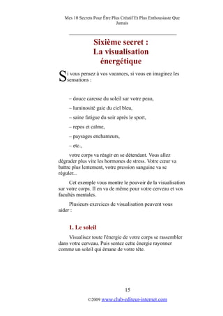 Mes 10 Secrets Pour Être Plus Créatif Et Plus Enthousiaste Que
Jamais
_________________________________________
Sixième secret :
La visualisation
énergétique
i vous pensez à vos vacances, si vous en imaginez les
sensations :S
– douce caresse du soleil sur votre peau,
– luminosité gaie du ciel bleu,
– saine fatigue du soir après le sport,
– repos et calme,
– paysages enchanteurs,
– etc.,
votre corps va réagir en se détendant. Vous allez
dégrader plus vite les hormones de stress. Votre cœur va
battre plus lentement, votre pression sanguine va se
réguler...
Cet exemple vous montre le pouvoir de la visualisation
sur votre corps. Il en va de même pour votre cerveau et vos
facultés mentales.
Plusieurs exercices de visualisation peuvent vous
aider :
1. Le soleil
Visualisez toute l'énergie de votre corps se rassembler
dans votre cerveau. Puis sentez cette énergie rayonner
comme un soleil qui émane de votre tête.
15
©2009 www.club-editeur-internet.com
 