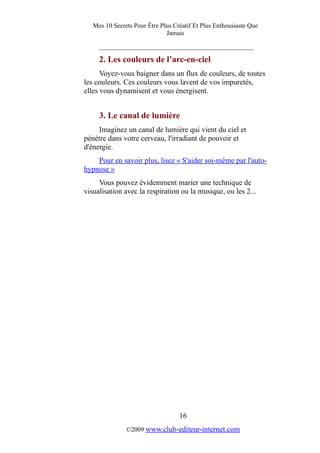 Mes 10 Secrets Pour Être Plus Créatif Et Plus Enthousiaste Que
Jamais
_________________________________________
2. Les couleurs de l’arc-en-ciel
Voyez-vous baigner dans un flux de couleurs, de toutes
les couleurs. Ces couleurs vous lavent de vos impuretés,
elles vous dynamisent et vous énergisent.
3. Le canal de lumière
Imaginez un canal de lumière qui vient du ciel et
pénètre dans votre cerveau, l'irradiant de pouvoir et
d'énergie.
Pour en savoir plus, lisez « S'aider soi-même par l'auto-
hypnose »
Vous pouvez évidemment marier une technique de
visualisation avec la respiration ou la musique, ou les 2...
16
©2009 www.club-editeur-internet.com
 