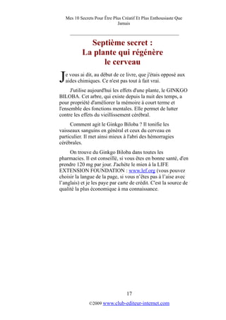Mes 10 Secrets Pour Être Plus Créatif Et Plus Enthousiaste Que
Jamais
_________________________________________
Septième secret :
La plante qui régénère
le cerveau
e vous ai dit, au début de ce livre, que j'étais opposé aux
aides chimiques. Ce n'est pas tout à fait vrai.J
J'utilise aujourd'hui les effets d'une plante, le GINKGO
BILOBA. Cet arbre, qui existe depuis la nuit des temps, a
pour propriété d'améliorer la mémoire à court terme et
l'ensemble des fonctions mentales. Elle permet de lutter
contre les effets du vieillissement cérébral.
Comment agit le Ginkgo Biloba ? Il tonifie les
vaisseaux sanguins en général et ceux du cerveau en
particulier. Il met ainsi mieux à l'abri des hémorragies
cérébrales.
On trouve du Ginkgo Biloba dans toutes les
pharmacies. Il est conseillé, si vous êtes en bonne santé, d'en
prendre 120 mg par jour. J'achète le mien à la LIFE
EXTENSION FOUNDATION : www.lef.org (vous pouvez
choisir la langue de la page, si vous n’êtes pas à l’aise avec
l’anglais) et je les paye par carte de crédit. C'est la source de
qualité la plus économique à ma connaissance.
17
©2009 www.club-editeur-internet.com
 