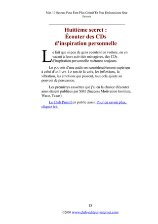 Mes 10 Secrets Pour Être Plus Créatif Et Plus Enthousiaste Que
Jamais
_________________________________________
Huitième secret :
Écouter des CDs
d'inspiration personnelle
e fait que si peu de gens écoutent en voiture, ou en
vacant à leurs activités ménagères, des CDs
d'inspiration personnelle m'étonne toujours.LLe pouvoir d'une audio est considérablement supérieur
à celui d'un livre. Le ton de la voix, les inflexions, la
vibration, les émotions qui passent, tout cela ajoute au
pouvoir de persuasion.
Les premières cassettes que j'ai eu la chance d'écouter
ainsi étaient publiées par SMI (Success Motivation Institute,
Waco, Texas).
Le Club Positif en publie aussi. Pour en savoir plus,
cliquez ici.
18
©2009 www.club-editeur-internet.com
 