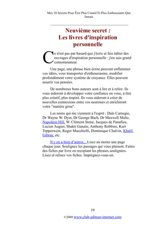 Mes 10 Secrets Pour Être Plus Créatif Et Plus Enthousiaste Que
Jamais
_________________________________________
Neuvième secret :
Les livres d'inspiration
personnelle
e n'est pas par hasard que j'écris et fais éditer des
ouvrages d'inspiration personnelle : j'en suis grand
consommateur.CUne page, une phrase bien écrite peuvent enflammer
vos idées, vous transporter d'enthousiasme, modifier
profondément votre système de croyance. Elles peuvent
nourrir vos pensées.
De nombreux bons auteurs sont à lire et à relire. Ils
vous aideront à développer votre confiance en vous, à être
plus créatif, plus inspiré. Ils vous aideront à créer de
nouvelles connexions entre vos neurones et enrichiront
votre "matière grise".
Les noms qui me viennent à l'esprit : Dale Carnegie,
Dr Wayne W. Dyer, Dr George Bach, Dr Maxwell Maltz,
Napoléon Hill, W. Clément Stone, Jacques de Panafieu,
Lucien Augier, Shakti Ganain, Anthony Robbins, Kurt
Tepperwein, Roger Mucchielli, Dominique Chalvin, Khalil
Gibran, etc.
Il y en a bien d’autres... Lisez au moins une page
chaque jour. Soulignez les passages qui vous plaisent. Faites
des fiches par livre en recopiant les phrases soulignées.
Lisez et relisez vos fiches. Imprégnez-vous-en.
19
©2009 www.club-editeur-internet.com
 