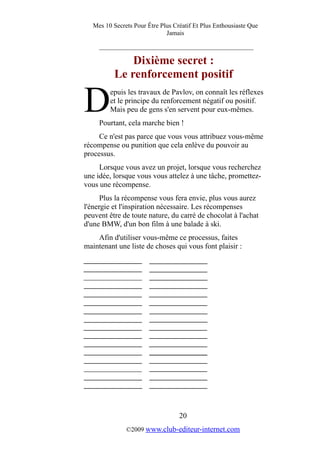 Mes 10 Secrets Pour Être Plus Créatif Et Plus Enthousiaste Que
Jamais
_________________________________________
Dixième secret :
Le renforcement positif
epuis les travaux de Pavlov, on connaît les réflexes
et le principe du renforcement négatif ou positif.
Mais peu de gens s'en servent pour eux-mêmes.DPourtant, cela marche bien !
Ce n'est pas parce que vous vous attribuez vous-même
récompense ou punition que cela enlève du pouvoir au
processus.
Lorsque vous avez un projet, lorsque vous recherchez
une idée, lorsque vous vous attelez à une tâche, promettez-
vous une récompense.
Plus la récompense vous fera envie, plus vous aurez
l'énergie et l'inspiration nécessaire. Les récompenses
peuvent être de toute nature, du carré de chocolat à l'achat
d'une BMW, d'un bon film à une balade à ski.
Afin d'utiliser vous-même ce processus, faites
maintenant une liste de choses qui vous font plaisir :
20
©2009 www.club-editeur-internet.com
 