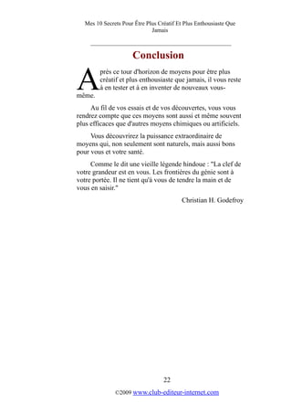 Mes 10 Secrets Pour Être Plus Créatif Et Plus Enthousiaste Que
Jamais
_________________________________________
Conclusion
près ce tour d'horizon de moyens pour être plus
créatif et plus enthousiaste que jamais, il vous reste
à en tester et à en inventer de nouveaux vous-
même.
A
Au fil de vos essais et de vos découvertes, vous vous
rendrez compte que ces moyens sont aussi et même souvent
plus efficaces que d'autres moyens chimiques ou artificiels.
Vous découvrirez la puissance extraordinaire de
moyens qui, non seulement sont naturels, mais aussi bons
pour vous et votre santé.
Comme le dit une vieille légende hindoue : "La clef de
votre grandeur est en vous. Les frontières du génie sont à
votre portée. Il ne tient qu'à vous de tendre la main et de
vous en saisir."
Christian H. Godefroy
22
©2009 www.club-editeur-internet.com
 