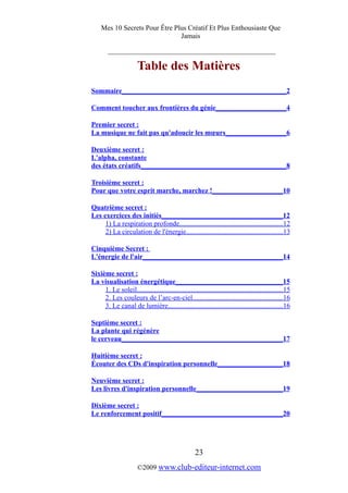 Mes 10 Secrets Pour Être Plus Créatif Et Plus Enthousiaste Que
Jamais
_________________________________________
Table des Matières
Sommaire_______________________________________________2
Comment toucher aux frontières du génie_____________________4
Premier secret :
La musique ne fait pas qu'adoucir les mœurs__________________6
Deuxième secret :
L'alpha, constante
des états créatifs__________________________________________8
Troisième secret :
Pour que votre esprit marche, marchez !_____________________10
Quatrième secret :
Les exercices des initiés___________________________________12
1) La respiration profonde...........................................................12
2) La circulation de l'énergie.......................................................13
Cinquième Secret :
L'énergie de l'air________________________________________14
Sixième secret :
La visualisation énergétique_______________________________15
1. Le soleil...................................................................................15
2. Les couleurs de l’arc-en-ciel...................................................16
3. Le canal de lumière.................................................................16
Septième secret :
La plante qui régénère
le cerveau_______________________________________________17
Huitième secret :
Écouter des CDs d'inspiration personnelle___________________18
Neuvième secret :
Les livres d'inspiration personnelle_________________________19
Dixième secret :
Le renforcement positif___________________________________20
23
©2009 www.club-editeur-internet.com
 