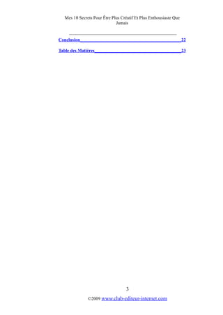 Mes 10 Secrets Pour Être Plus Créatif Et Plus Enthousiaste Que
Jamais
_________________________________________
Conclusion______________________________________________22
Table des Matières_______________________________________23
3
©2009 www.club-editeur-internet.com
 