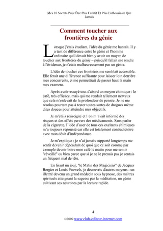 Mes 10 Secrets Pour Être Plus Créatif Et Plus Enthousiaste Que
Jamais
_________________________________________
Comment toucher aux
frontières du génie
orsque j'étais étudiant, l'idée du génie me hantait. Il y
a tant de différence entre le génie et l'homme
ordinaire qu'il devait bien y avoir un moyen de
toucher aux frontières du génie – puisqu'il fallait me rendre
à l'évidence, je n'étais malheureusement pas un génie.
L
L'idée de toucher ces frontières me semblait accessible.
Elle ferait une différence suffisante pour laisser loin derrière
mes concurrents, et me permettrait de passer haut la main
mes examens.
Après avoir essayé tout d'abord un moyen chimique : le
café, très efficace, mais qui me rendait tellement nerveux
que cela m'enlevait de la profondeur de pensée. Je ne me
résolus pourtant pas à tester toutes sortes de drogues même
dites douces pour atteindre mes objectifs.
Je m’étais renseigné et l’on m’avait informé des
risques et des effets pervers des médicaments. Sans parler
de la cigarette, l’idée d’user de tous ces excitants chimiques
m’a toujours repoussé car elle est totalement contradictoire
avec mon désir d’indépendance.
Je m’explique : je n’ai jamais supporté longtemps me
sentir devenir dépendant de quoi que ce soit comme par
exemple devoir boire mon café le matin pour me sentir
"réveillé" ou bien parce que si je ne le prenais pas je sentais
un fréquent mal de tête.
En lisant un jour, "le Matin des Magiciens" de Jacques
Bergier et Louis Pauwels, je découvris d'autres moyens : un
illettré devenu un grand médecin sous hypnose, des maîtres
spirituels atteignant la sagesse par la méditation, un génie
cultivant ses neurones par la lecture rapide.
4
©2009 www.club-editeur-internet.com
 