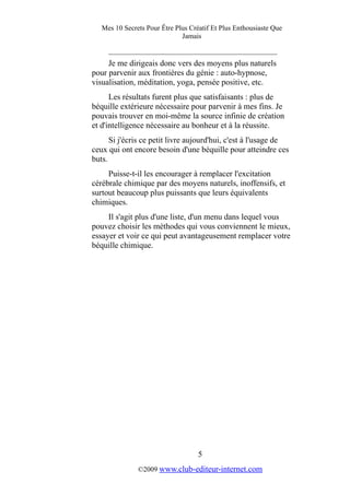 Mes 10 Secrets Pour Être Plus Créatif Et Plus Enthousiaste Que
Jamais
_________________________________________
Je me dirigeais donc vers des moyens plus naturels
pour parvenir aux frontières du génie : auto-hypnose,
visualisation, méditation, yoga, pensée positive, etc.
Les résultats furent plus que satisfaisants : plus de
béquille extérieure nécessaire pour parvenir à mes fins. Je
pouvais trouver en moi-même la source infinie de création
et d'intelligence nécessaire au bonheur et à la réussite.
Si j'écris ce petit livre aujourd'hui, c'est à l'usage de
ceux qui ont encore besoin d'une béquille pour atteindre ces
buts.
Puisse-t-il les encourager à remplacer l'excitation
cérébrale chimique par des moyens naturels, inoffensifs, et
surtout beaucoup plus puissants que leurs équivalents
chimiques.
Il s'agit plus d'une liste, d'un menu dans lequel vous
pouvez choisir les méthodes qui vous conviennent le mieux,
essayer et voir ce qui peut avantageusement remplacer votre
béquille chimique.
5
©2009 www.club-editeur-internet.com
 