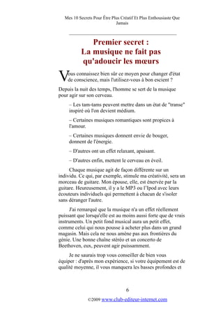Mes 10 Secrets Pour Être Plus Créatif Et Plus Enthousiaste Que
Jamais
_________________________________________
Premier secret :
La musique ne fait pas
qu'adoucir les mœurs
ous connaissez bien sûr ce moyen pour changer d'état
de conscience, mais l'utilisez-vous à bon escient ?V
Depuis la nuit des temps, l'homme se sert de la musique
pour agir sur son cerveau.
– Les tam-tams peuvent mettre dans un état de "transe"
inspiré où l'on devient médium.
– Certaines musiques romantiques sont propices à
l'amour.
– Certaines musiques donnent envie de bouger,
donnent de l'énergie.
– D'autres ont un effet relaxant, apaisant.
– D'autres enfin, mettent le cerveau en éveil.
Chaque musique agit de façon différente sur un
individu. Ce qui, par exemple, stimule ma créativité, sera un
morceau de guitare. Mon épouse, elle, est énervée par la
guitare. Heureusement, il y a le MP3 ou l’Ipod avec leurs
écouteurs individuels qui permettent à chacun de s'isoler
sans déranger l'autre.
J'ai remarqué que la musique n'a un effet réellement
puissant que lorsqu'elle est au moins aussi forte que de vrais
instruments. Un petit fond musical aura un petit effet,
comme celui qui nous pousse à acheter plus dans un grand
magasin. Mais cela ne nous amène pas aux frontières du
génie. Une bonne chaîne stéréo et un concerto de
Beethoven, eux, peuvent agir puissamment.
Je ne saurais trop vous conseiller de bien vous
équiper : d'après mon expérience, si votre équipement est de
qualité moyenne, il vous manquera les basses profondes et
6
©2009 www.club-editeur-internet.com
 