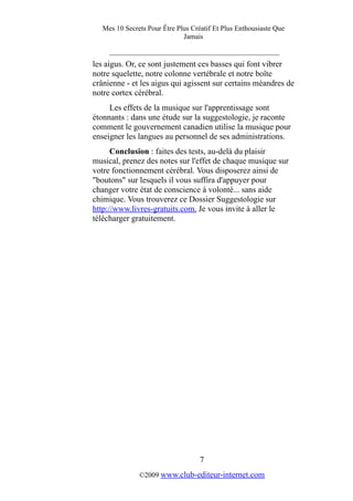 Mes 10 Secrets Pour Être Plus Créatif Et Plus Enthousiaste Que
Jamais
_________________________________________
les aigus. Or, ce sont justement ces basses qui font vibrer
notre squelette, notre colonne vertébrale et notre boîte
crânienne - et les aigus qui agissent sur certains méandres de
notre cortex cérébral.
Les effets de la musique sur l'apprentissage sont
étonnants : dans une étude sur la suggestologie, je raconte
comment le gouvernement canadien utilise la musique pour
enseigner les langues au personnel de ses administrations.
Conclusion : faites des tests, au-delà du plaisir
musical, prenez des notes sur l'effet de chaque musique sur
votre fonctionnement cérébral. Vous disposerez ainsi de
"boutons" sur lesquels il vous suffira d'appuyer pour
changer votre état de conscience à volonté... sans aide
chimique. Vous trouverez ce Dossier Suggestologie sur
http://www.livres-gratuits.com. Je vous invite à aller le
télécharger gratuitement.
7
©2009 www.club-editeur-internet.com
 
