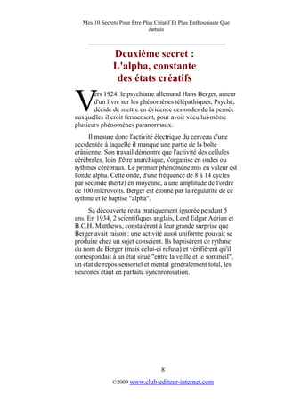 Mes 10 Secrets Pour Être Plus Créatif Et Plus Enthousiaste Que
Jamais
_________________________________________
Deuxième secret :
L'alpha, constante
des états créatifs
ers 1924, le psychiatre allemand Hans Berger, auteur
d'un livre sur les phénomènes télépathiques, Psyché,
décide de mettre en évidence ces ondes de la pensée
auxquelles il croit fermement, pour avoir vécu lui-même
plusieurs phénomènes paranormaux.
V
Il mesure donc l'activité électrique du cerveau d'une
accidentée à laquelle il manque une partie de la boîte
crânienne. Son travail démontre que l'activité des cellules
cérébrales, loin d'être anarchique, s'organise en ondes ou
rythmes cérébraux. Le premier phénomène mis en valeur est
l'onde alpha. Cette onde, d'une fréquence de 8 à 14 cycles
par seconde (hertz) en moyenne, a une amplitude de l'ordre
de 100 microvolts. Berger est étonné par la régularité de ce
rythme et le baptise "alpha".
Sa découverte resta pratiquement ignorée pendant 5
ans. En 1934, 2 scientifiques anglais, Lord Edgar Adrian et
B.C.H. Matthews, constatèrent à leur grande surprise que
Berger avait raison : une activité aussi uniforme pouvait se
produire chez un sujet conscient. Ils baptisèrent ce rythme
du nom de Berger (mais celui-ci refusa) et vérifièrent qu'il
correspondait à un état situé "entre la veille et le sommeil",
un état de repos sensoriel et mental généralement total, les
neurones étant en parfaite synchronisation.
8
©2009 www.club-editeur-internet.com
 