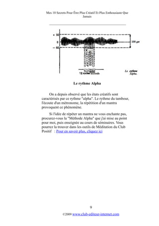 Mes 10 Secrets Pour Être Plus Créatif Et Plus Enthousiaste Que
Jamais
_________________________________________
Le rythme Alpha
On a depuis observé que les états créatifs sont
caractérisés par ce rythme "alpha". Le rythme du tambour,
l'écoute d'un métronome, la répétition d'un mantra
provoquent ce phénomène.
Si l'idée de répéter un mantra ne vous enchante pas,
procurez-vous la "Méthode Alpha" que j'ai mise au point
pour moi, puis enseignée au cours de séminaires. Vous
pourrez la trouver dans les outils de Méditation du Club
Positif : Pour en savoir plus, cliquez ici
9
©2009 www.club-editeur-internet.com
 