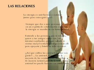 LAS RELACIONES La sinergia es unir fuerzas y caminar juntos para conseguir cosas. Siempre que dos o más personas se unen en un espíritu de colaboración y respeto, la sinergia se manifiesta en forma natural. Entiende a las personas que te rodean, quiere a tus amigos como son, sin intentar cambiarlos, por que cuando te  sientas mal,el verdadero amigo estará allí para apoyarte y brindarte todo su amor. ¡¡Así que cultiva tus amistades, ellas son  gratis!! ... La amistad, al igual que la  mayoría de los sentimientos, debe fluir de manera natural; por ello la verdadera amistad no puede basarse en condiciones. 
