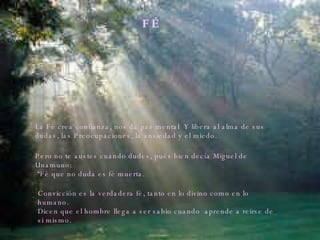 F É La Fé crea confianza, nos da paz mental  Y libera al alma de sus dudas, las Preocupaciones, la ansiedad y el miedo. Pero no te austes cuando dudes, pués bien decía Miguel de Unamuno: “ Fé que no duda es fé muerta. Convicción es la verdadera fé, tanto en lo divino como en lo humano.  Dicen que el hombre llega a ser sabio cuando  aprende a reirse de si mismo. 