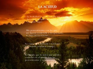 LA ACTITUD La Felicidad es una elección que puedo hacer en cualquier momento y en  cualquier lugar. Mis pensamientos son los que me hacen sentir feliz o desgraciado,  no mis circunstancias. Se capaz de cambiarte a ti mismo,  y el mundo cambiara contigo. Recuerda que lo único que puedes  controlar en el mundo son tus  pensamientos y sentimientos. 