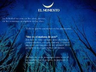 EL MOMENTO La Felicidad no esta en los años, meses, en las semanas, ni siquiera en los días. Solo se puede encontrar en los momentos. “ Hoy es el mañana de ayer”  ...  Además la  vida siempre tiene derecho a  sorprendernos, así que aprende a vivir el  presente sin ninguno de los traumas del  pasado ni las expectativas del futuro. Disfruta de cada momento como si en él se combinaran tu pasado, tu presente y tu futuro.  