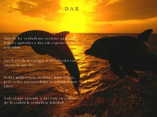 D A R Uno de los verdaderos secretos para ser feliz es aprender a dar, sin esperar nada a cambio. Las leyes de la energía te devolverán con creces lo que des. Si das indiferencia, recibirás indiferencia, pero si das amor,recibirás invariablemente amor. Solo el que aprende a dar esta en camino de descubrir la verdadera felicidad. 