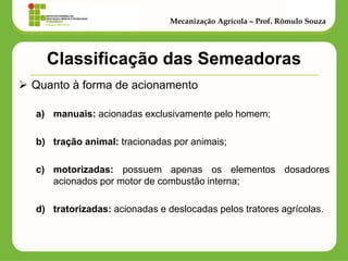 Classificação das Semeadoras 
Quanto à forma de acionamento 
a)manuais: acionadas exclusivamente pelo homem; 
b)tração animal: tracionadas por animais; 
c)motorizadas: possuem apenas os elementos dosadores acionados por motor de combustão interna; 
d)tratorizadas: acionadas e deslocadas pelos tratores agrícolas. 
Mecanização Agrícola – Prof. Rômulo Souza  