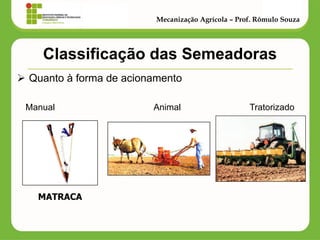 Classificação das Semeadoras 
Quanto à forma de acionamento 
Manual Animal Tratorizado 
Mecanização Agrícola – Prof. Rômulo Souza 
MATRACA  