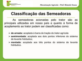 Classificação das Semeadoras 
As semeadoras acionadas pelo trator são as principais utilizadas em nosso país e quanto à forma de acoplamento ao trator podem ser classificadas como: 
de arrasto: acoplada à barra de tração do trator agrícola 
semimontada: acoplada aos dois pontos inferiores do sistema de levante hidráulico; 
montada: acoplada aos três pontos do sistema de levante hidráulico. 
Mecanização Agrícola – Prof. Rômulo Souza  