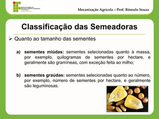 Classificação das Semeadoras 
Quanto ao tamanho das sementes 
a)sementes miúdas: sementes selecionadas quanto à massa, por exemplo, quilogramas de sementes por hectare, e geralmente são gramíneas, com exceção feita ao milho; 
b)sementes graúdas: sementes selecionadas quanto ao número, por exemplo, número de sementes por hectare, e geralmente são leguminosas. 
Mecanização Agrícola – Prof. Rômulo Souza  