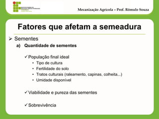 Fatores que afetam a semeadura 
Sementes 
a)Quantidade de sementes 
População final ideal 
•Tipo de cultura 
•Fertilidade do solo 
•Tratos culturais (raleamento, capinas, colheita...) 
•Umidade disponível 
Viabilidade e pureza das sementes 
Sobrevivência 
Mecanização Agrícola – Prof. Rômulo Souza  