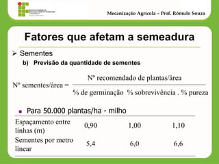 Fatores que afetam a semeadura 
Sementes 
b)Previsão da quantidade de sementes 
Mecanização Agrícola – Prof. Rômulo Souza 
Nº sementes/área = 
% de germinação % sobrevivência . % pureza 
Nº recomendado de plantas/área 
Para 50.000 plantas/ha - milho 
Espaçamento entre linhas (m) 
Sementes por metro linear 
0,90 1,00 1,10 
5,4 6,0 6,6  