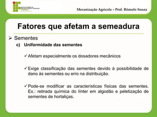 Fatores que afetam a semeadura 
Sementes 
c)Uniformidade das sementes 
Afetam especialmente os dosadores mecânicos 
Exige classificação das sementes devido à possibilidade de dano às sementes ou erro na distribuição. 
Pode-se modificar as características físicas das sementes. Ex.: retirada química do línter em algodão e peletização de sementes de hortaliças. 
Mecanização Agrícola – Prof. Rômulo Souza  