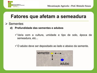 Fatores que afetam a semeadura 
Sementes 
d)Profundidade das sementes e adubos 
Varia com a cultura, umidade e tipo de solo, época de semeadura, etc... 
O adubo deve ser depositado ao lado e abaixo da semente. 
Mecanização Agrícola – Prof. Rômulo Souza 
semente 
adubo  