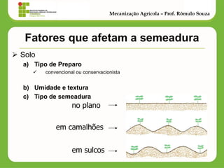 Fatores que afetam a semeadura 
Solo 
a)Tipo de Preparo 
 convencional ou conservacionista 
b)Umidade e textura 
c)Tipo de semeadura 
Mecanização Agrícola – Prof. Rômulo Souza 
no plano 
em camalhões 
em sulcos  