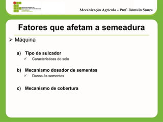 Fatores que afetam a semeadura 
Máquina 
a)Tipo de sulcador 
Características do solo 
b)Mecanismo dosador de sementes 
Danos às sementes 
c)Mecanismo de cobertura 
Mecanização Agrícola – Prof. Rômulo Souza  
