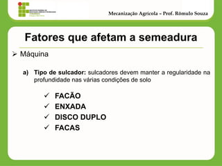Fatores que afetam a semeadura 
Máquina 
a)Tipo de sulcador: sulcadores devem manter a regularidade na profundidade nas várias condições de solo 
FACÃO 
ENXADA 
DISCO DUPLO 
FACAS 
Mecanização Agrícola – Prof. Rômulo Souza  