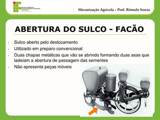 •Sulco aberto pelo deslocamento 
•Utilizado em preparo convencional 
•Duas chapas metálicas que vão se abrindo formando duas asas que ladeiam a abertura de passagem das sementes 
•Não apresenta peças móveis 
Mecanização Agrícola – Prof. Rômulo Souza 
ABERTURA DO SULCO - FACÃO  